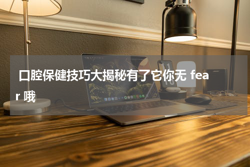  口腔保健技巧大揭秘有了它你无 fear 哦