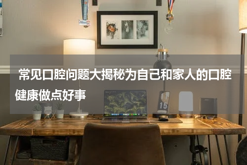  常见口腔问题大揭秘为自己和家人的口腔健康做点好事