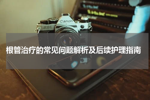  根管治疗的常见问题解析及后续护理指南