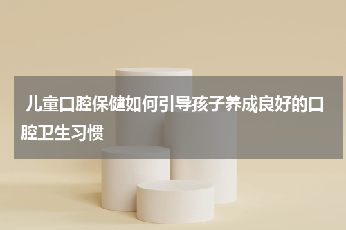  儿童口腔保健如何引导孩子养成良好的口腔卫生习惯