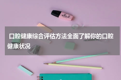  口腔健康综合评估方法全面了解你的口腔健康状况