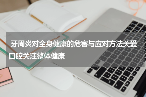  牙周炎对全身健康的危害与应对方法关爱口腔关注整体健康