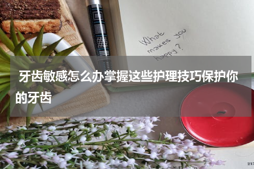  牙齿敏感怎么办掌握这些护理技巧保护你的牙齿