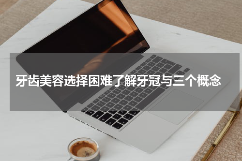  牙齿美容选择困难了解牙冠与三个概念