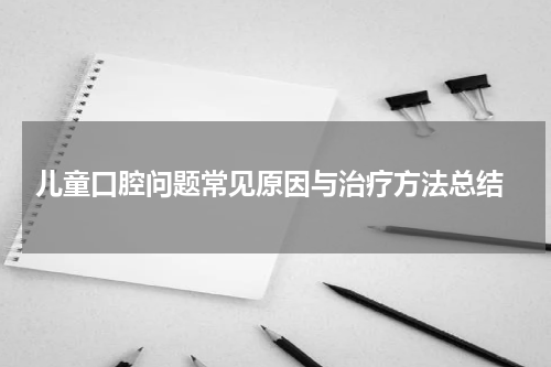  儿童口腔问题常见原因与治疗方法总结