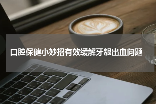  口腔保健小妙招有效缓解牙龈出血问题