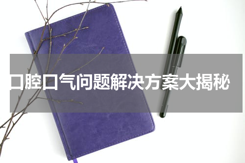  口腔口气问题解决方案大揭秘