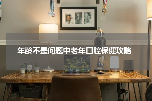  年龄不是问题中老年口腔保健攻略