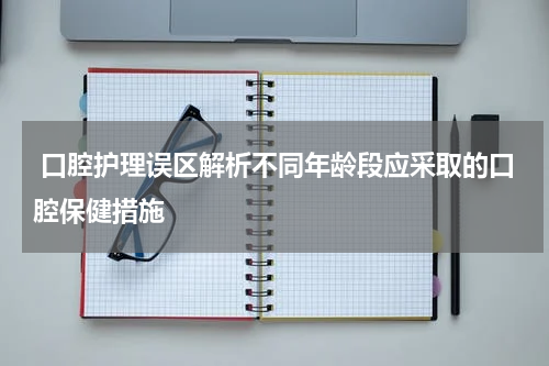 口腔护理误区解析不同年龄段应采取的口腔保健措施