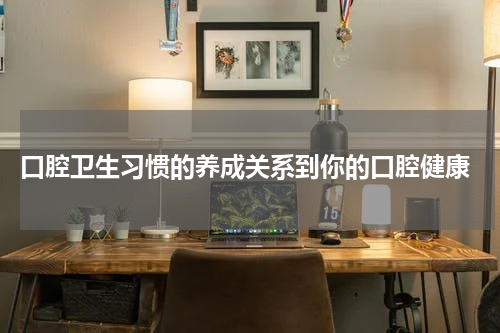  口腔卫生习惯的养成关系到你的口腔健康
