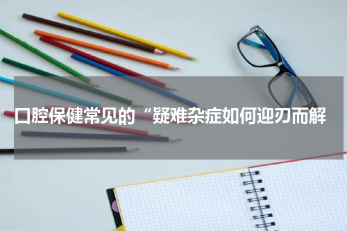  口腔保健常见的“疑难杂症如何迎刃而解