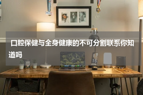  口腔保健与全身健康的不可分割联系你知道吗