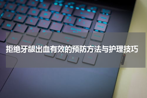  拒绝牙龈出血有效的预防方法与护理技巧