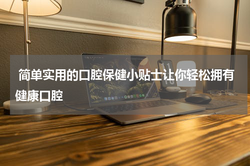  简单实用的口腔保健小贴士让你轻松拥有健康口腔