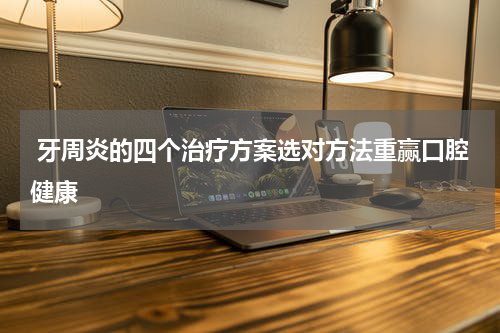 牙周炎的四个治疗方案选对方法重赢口腔健康