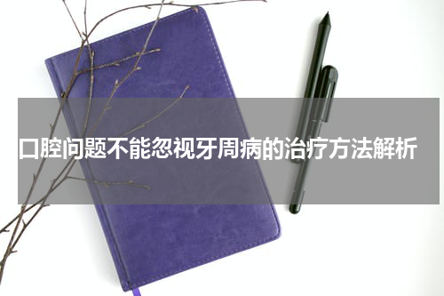  口腔问题不能忽视牙周病的治疗方法解析