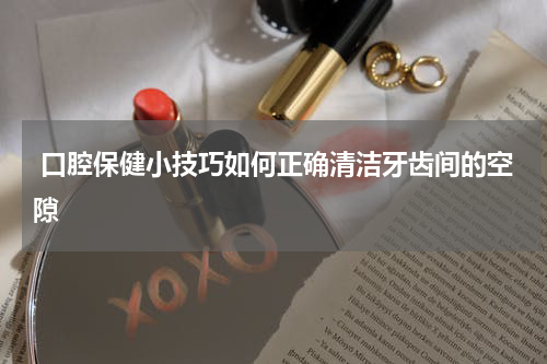  口腔保健小技巧如何正确清洁牙齿间的空隙