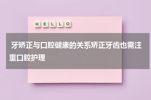  牙矫正与口腔健康的关系矫正牙齿也需注重口腔护理