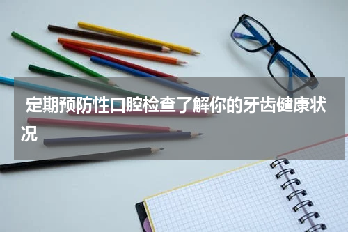 定期预防性口腔检查了解你的牙齿健康状况