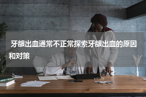  牙龈出血通常不正常探索牙龈出血的原因和对策