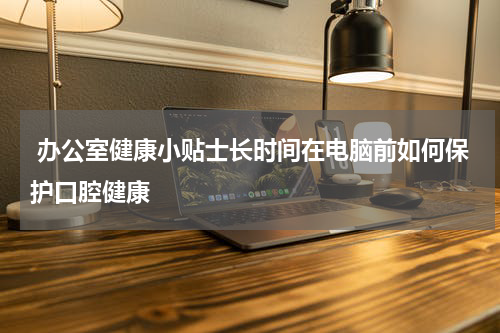  办公室健康小贴士长时间在电脑前如何保护口腔健康