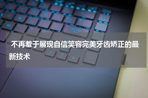  不再羞于展现自信笑容完美牙齿矫正的最新技术