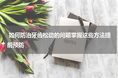  如何防治牙齿松动的问题掌握这些方法提前预防