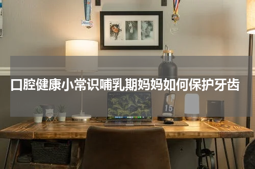  口腔健康小常识哺乳期妈妈如何保护牙齿