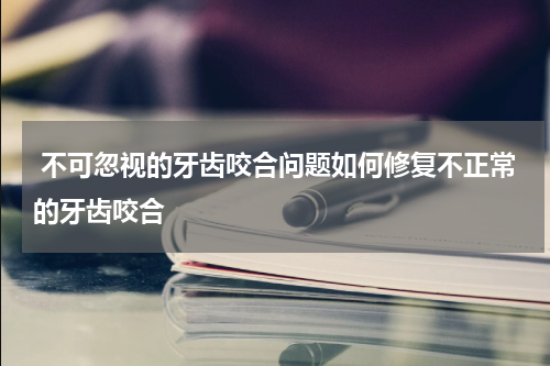  不可忽视的牙齿咬合问题如何修复不正常的牙齿咬合