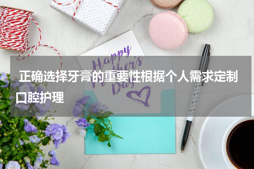  正确选择牙膏的重要性根据个人需求定制口腔护理