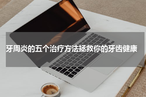  牙周炎的五个治疗方法拯救你的牙齿健康