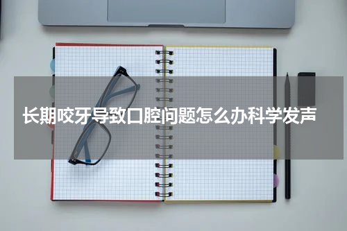  长期咬牙导致口腔问题怎么办科学发声