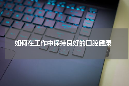  如何在工作中保持良好的口腔健康