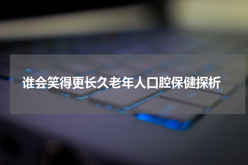 谁会笑得更长久老年人口腔保健探析
