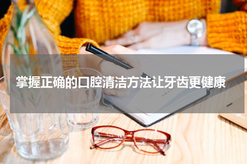  掌握正确的口腔清洁方法让牙齿更健康