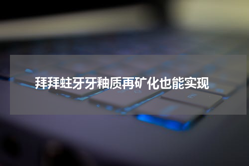  拜拜蛀牙牙釉质再矿化也能实现
