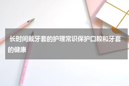  长时间戴牙套的护理常识保护口腔和牙套的健康