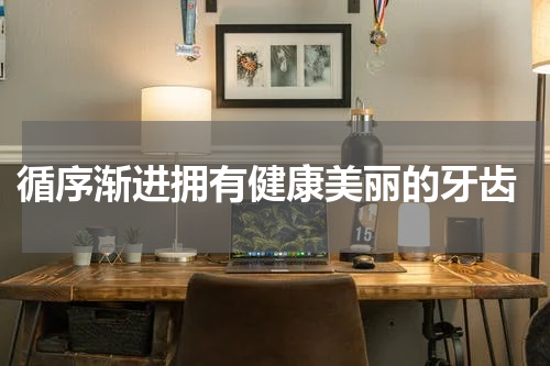  循序渐进拥有健康美丽的牙齿