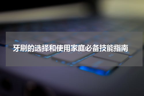  牙刷的选择和使用家庭必备技能指南