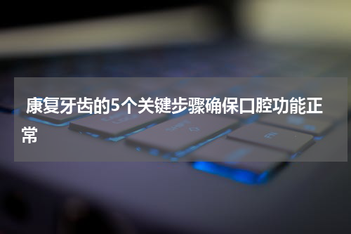  康复牙齿的5个关键步骤确保口腔功能正常