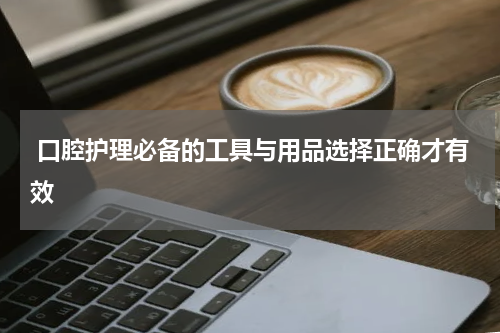  口腔护理必备的工具与用品选择正确才有效