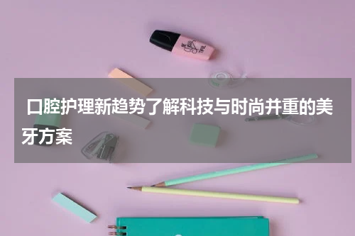  口腔护理新趋势了解科技与时尚并重的美牙方案
