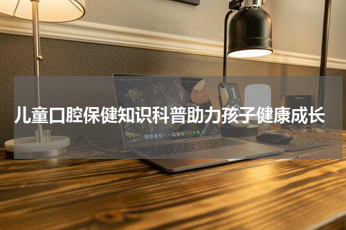  儿童口腔保健知识科普助力孩子健康成长