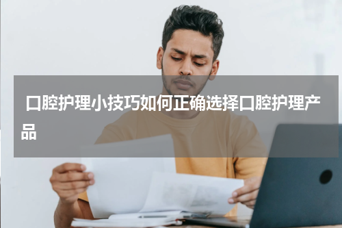  口腔护理小技巧如何正确选择口腔护理产品