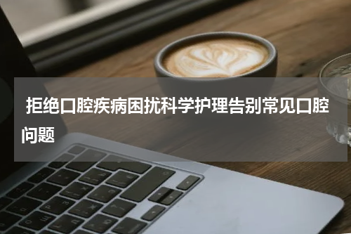  拒绝口腔疾病困扰科学护理告别常见口腔问题