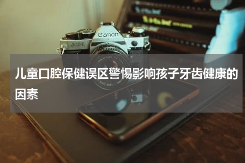 儿童口腔保健误区警惕影响孩子牙齿健康的因素