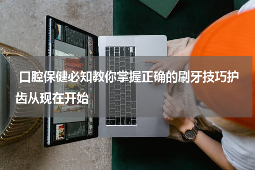  口腔保健必知教你掌握正确的刷牙技巧护齿从现在开始