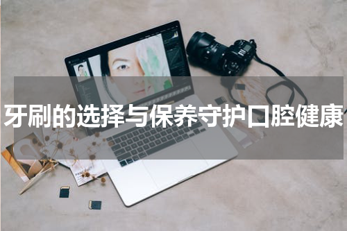 牙刷的选择与保养守护口腔健康