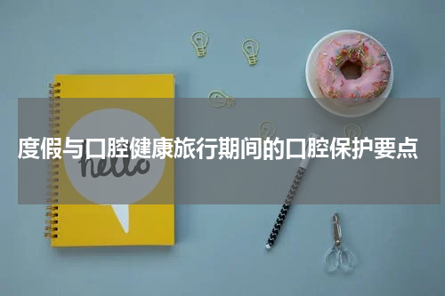  度假与口腔健康旅行期间的口腔保护要点