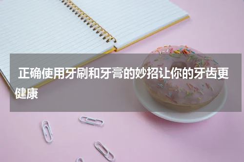  正确使用牙刷和牙膏的妙招让你的牙齿更健康